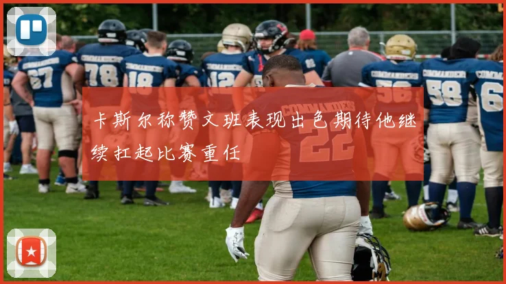 卡斯尔称赞文班表现出色期待他继续扛起比赛重任