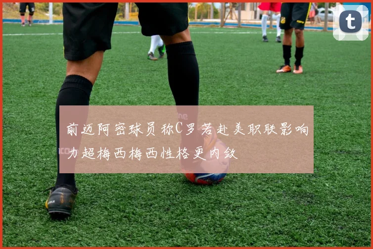 前迈阿密球员称C罗若赴美职联影响力超梅西梅西性格更内敛