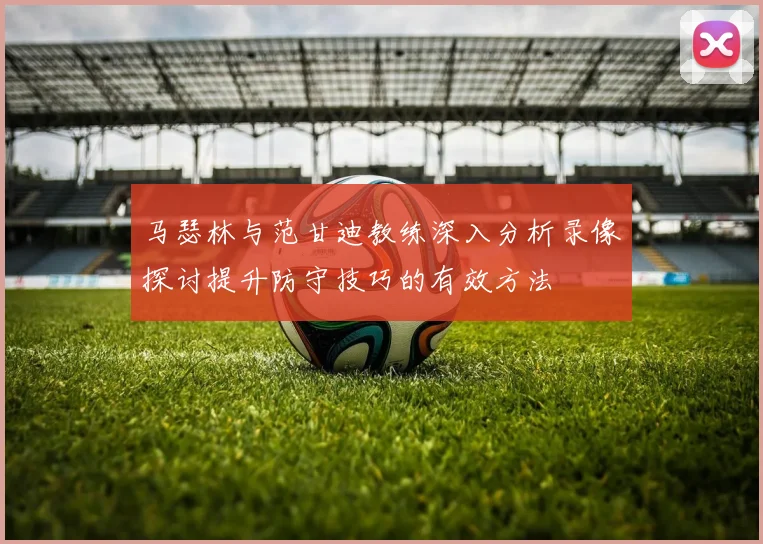 马瑟林与范甘迪教练深入分析录像探讨提升防守技巧的有效方法
