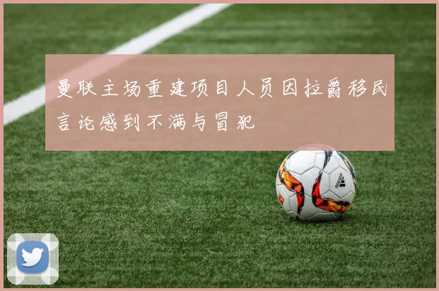 曼联主场重建项目人员因拉爵移民言论感到不满与冒犯