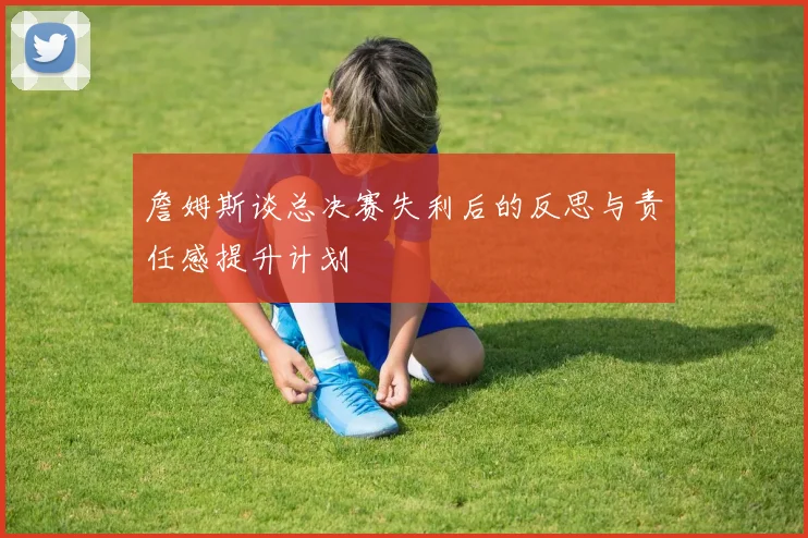 詹姆斯谈总决赛失利后的反思与责任感提升计划