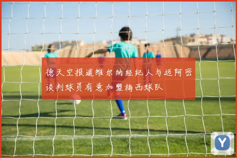 德天空报道维尔纳经纪人与迈阿密谈判球员有意加盟梅西球队