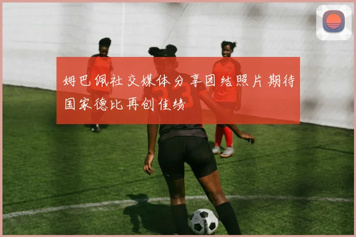 姆巴佩社交媒体分享团结照片期待国家德比再创佳绩