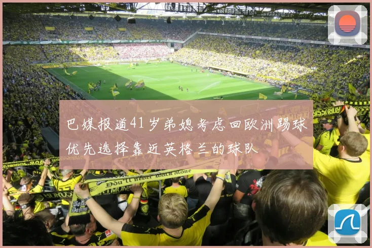 巴媒报道41岁弟媳考虑回欧洲踢球优先选择靠近英格兰的球队