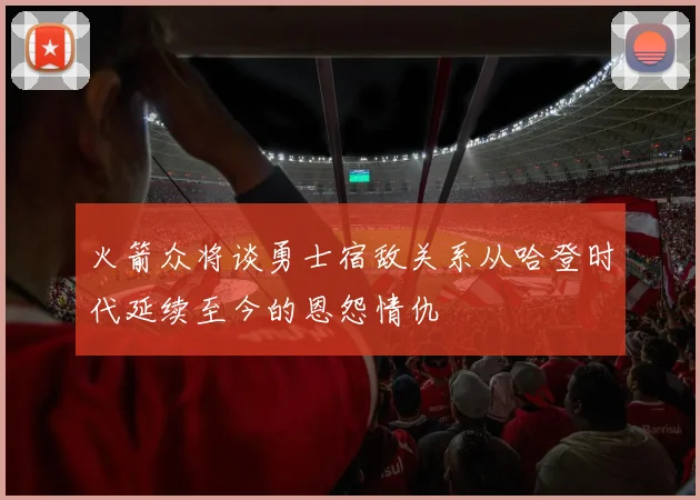 火箭众将谈勇士宿敌关系从哈登时代延续至今的恩怨情仇