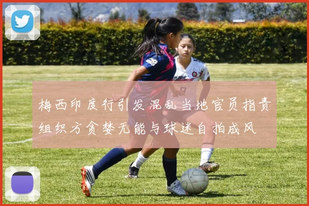 梅西印度行引发混乱当地官员指责组织方贪婪无能与球迷自拍成风