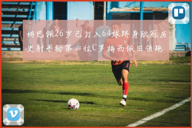 姆巴佩26岁已打入64球跻身欧冠历史射手榜第六位C罗梅西依旧领跑