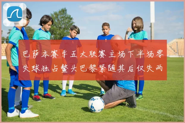 巴萨本赛季五大联赛主场下半场零失球独占鳌头巴黎紧随其后仅失两球
