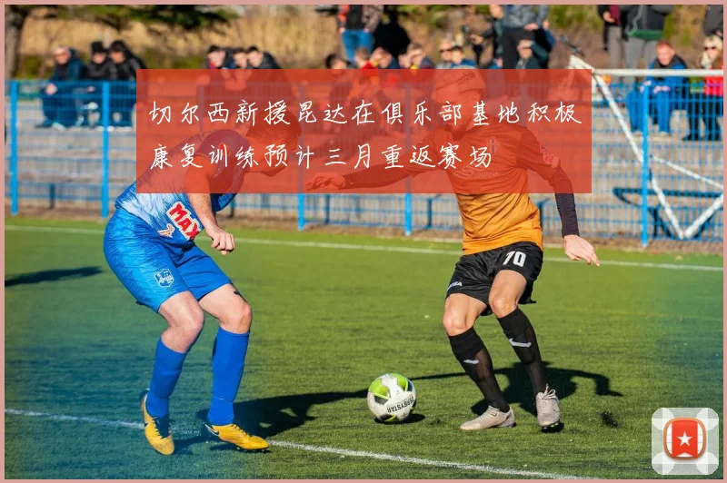 切尔西新援昆达在俱乐部基地积极康复训练预计三月重返赛场