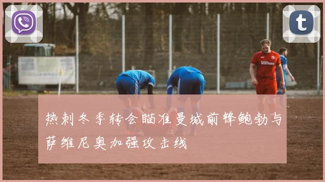 热刺冬季转会瞄准曼城前锋鲍勃与萨维尼奥加强攻击线