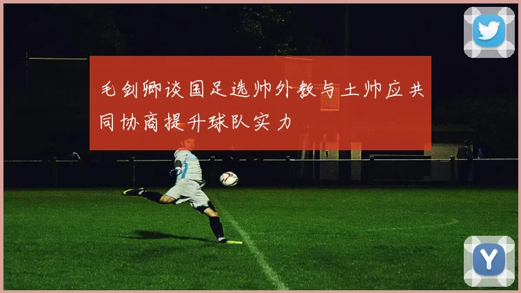 毛剑卿谈国足选帅外教与土帅应共同协商提升球队实力