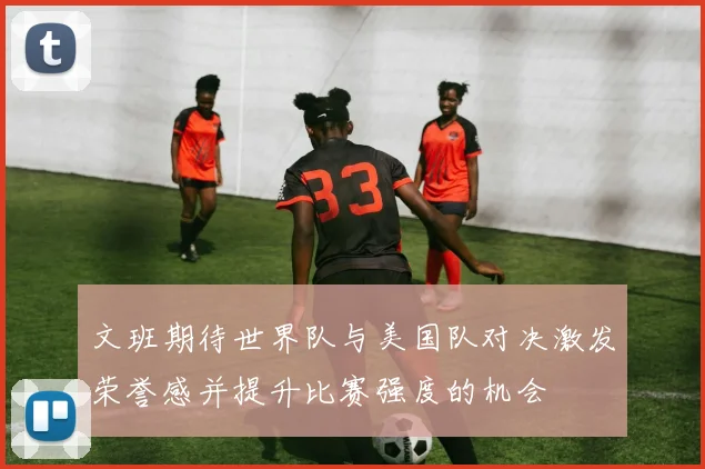 文班期待世界队与美国队对决激发荣誉感并提升比赛强度的机会