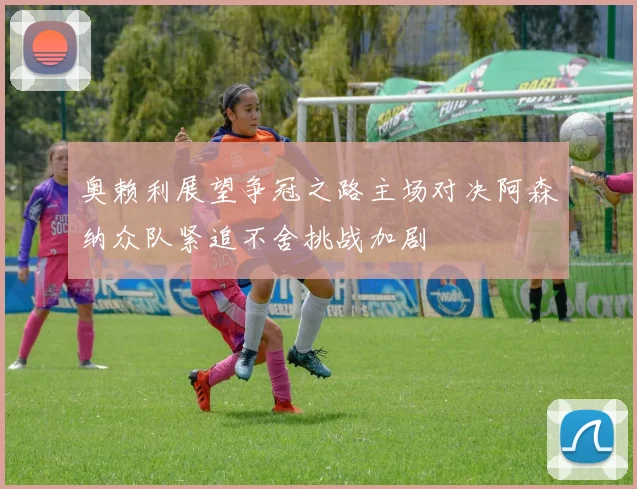 奥赖利展望争冠之路主场对决阿森纳众队紧追不舍挑战加剧