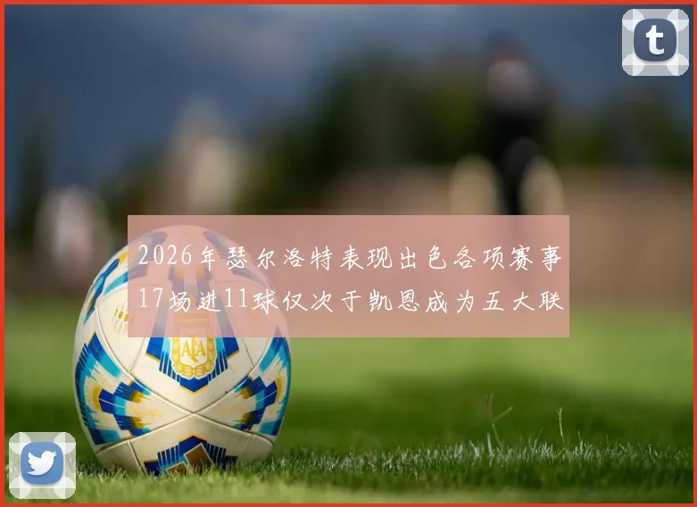 2026年瑟尔洛特表现出色各项赛事17场进11球仅次于凯恩成为五大联赛新星
