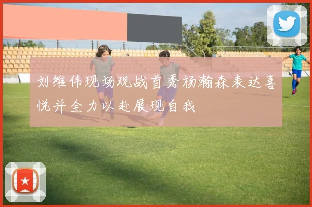刘维伟现场观战首秀杨瀚森表达喜悦并全力以赴展现自我