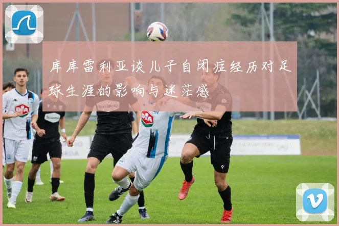 库库雷利亚谈儿子自闭症经历对足球生涯的影响与迷茫感