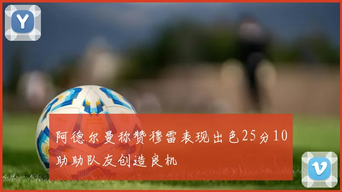 阿德尔曼称赞穆雷表现出色25分10助助队友创造良机