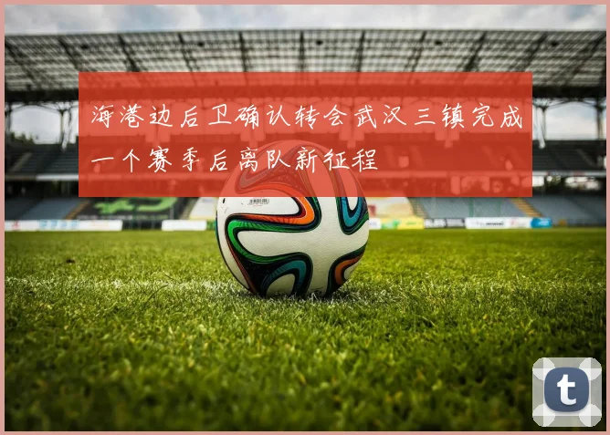 海港边后卫确认转会武汉三镇完成一个赛季后离队新征程