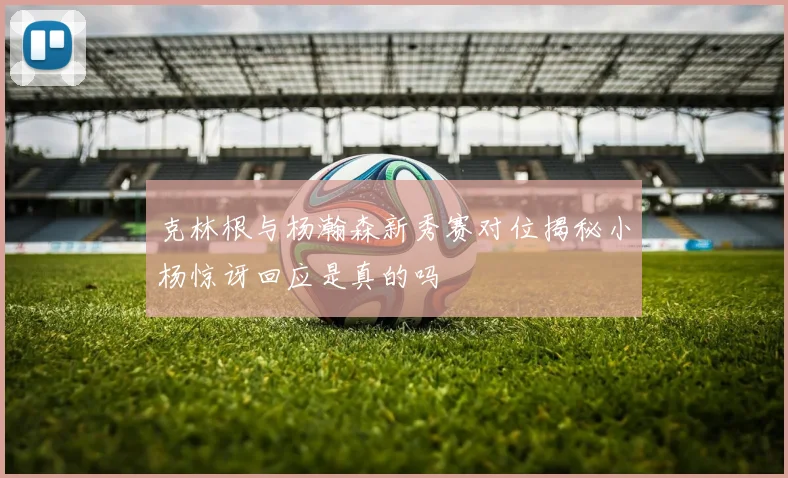 克林根与杨瀚森新秀赛对位揭秘小杨惊讶回应是真的吗