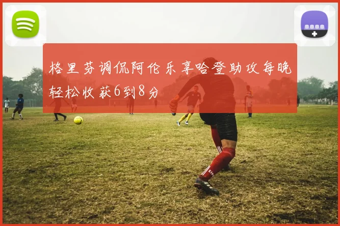 格里芬调侃阿伦乐享哈登助攻每晚轻松收获6到8分