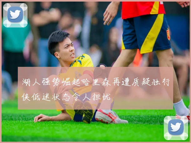 湖人强势崛起哈里森再遭质疑独行侠低迷状态令人担忧
