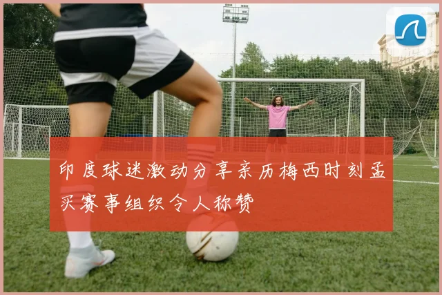 印度球迷激动分享亲历梅西时刻孟买赛事组织令人称赞