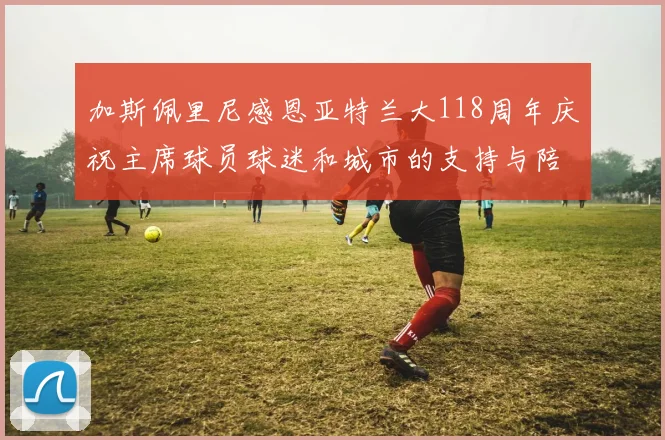 加斯佩里尼感恩亚特兰大118周年庆祝主席球员球迷和城市的支持与陪伴