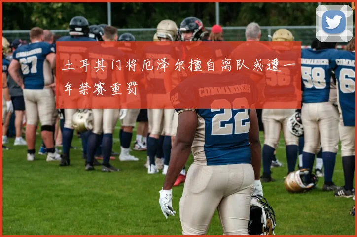 土耳其门将厄泽尔擅自离队或遭一年禁赛重罚
