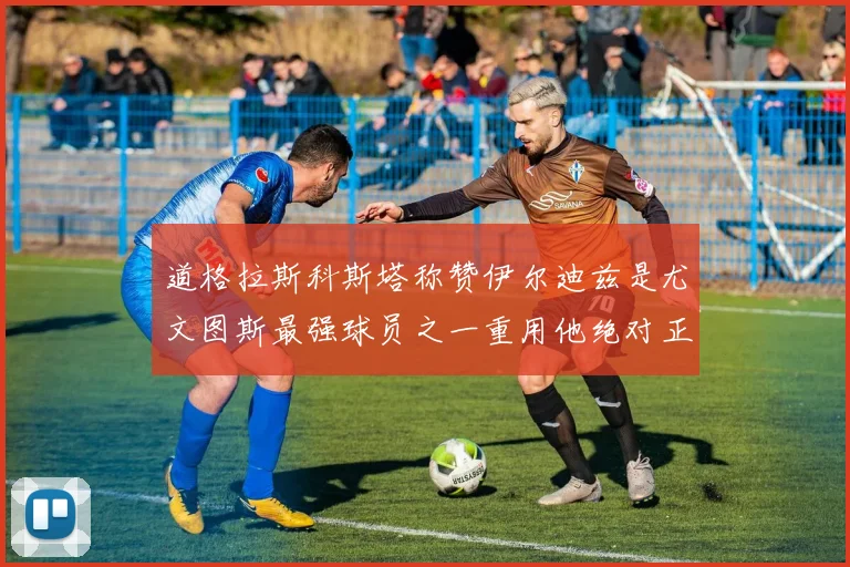 道格拉斯科斯塔称赞伊尔迪兹是尤文图斯最强球员之一重用他绝对正确