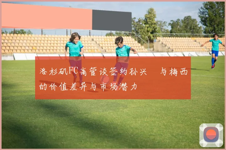 洛杉矶FC高管谈签约孙兴慜与梅西的价值差异与市场潜力