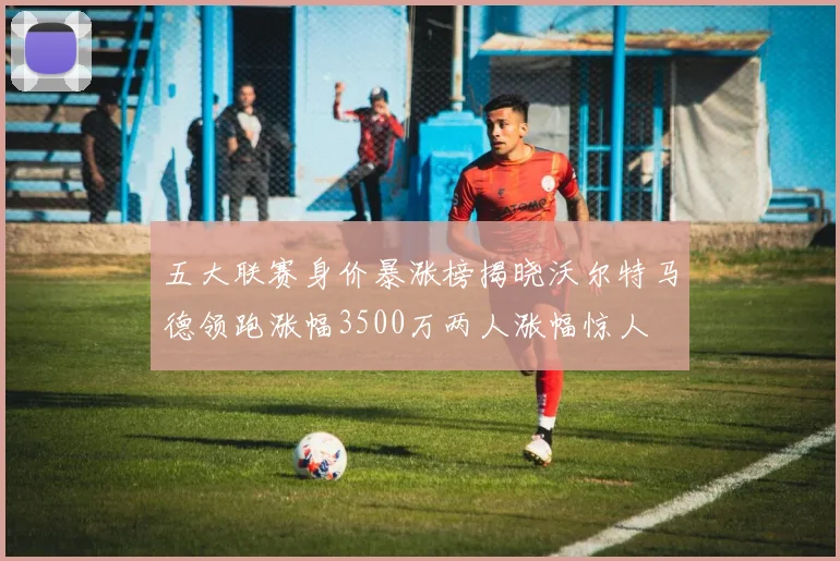 五大联赛身价暴涨榜揭晓沃尔特马德领跑涨幅3500万两人涨幅惊人