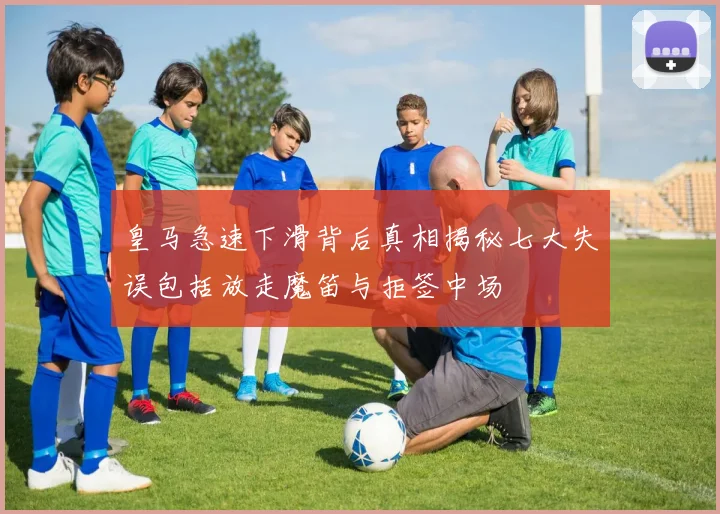 皇马急速下滑背后真相揭秘七大失误包括放走魔笛与拒签中场