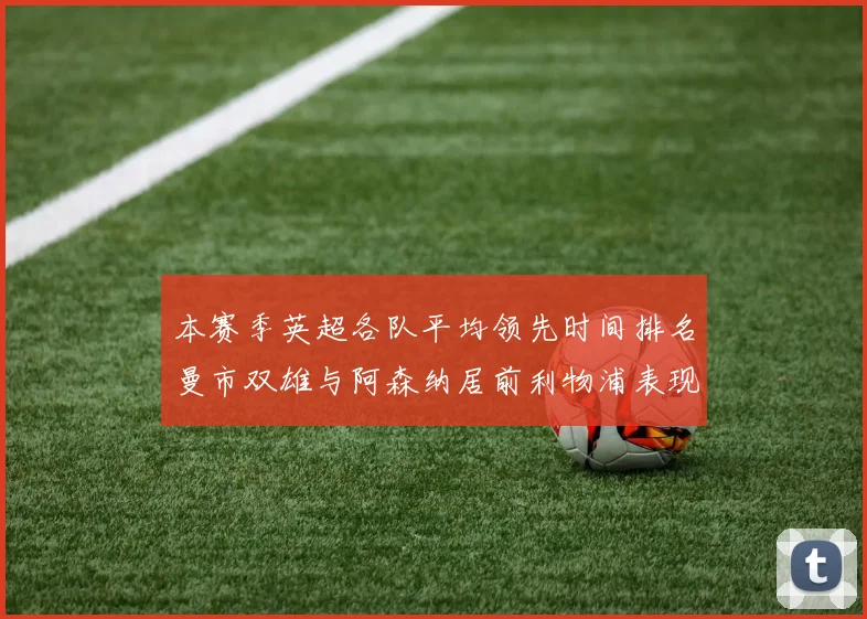 本赛季英超各队平均领先时间排名曼市双雄与阿森纳居前利物浦表现稍逊