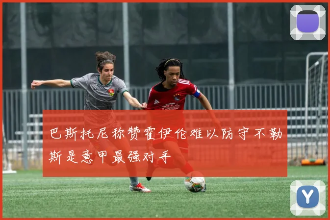 巴斯托尼称赞霍伊伦难以防守不勒斯是意甲最强对手