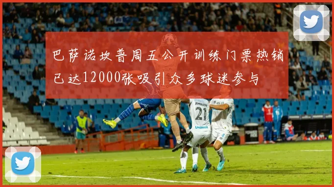 巴萨诺坎普周五公开训练门票热销已达12000张吸引众多球迷参与