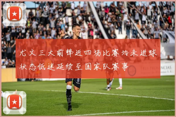 尤文三大前锋近四场比赛均未进球状态低迷延续至国家队赛事