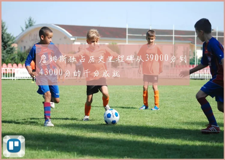 詹姆斯独占历史里程碑从39000分到43000分的千分成就