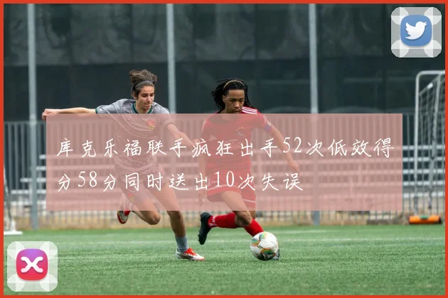 库克乐福联手疯狂出手52次低效得分58分同时送出10次失误