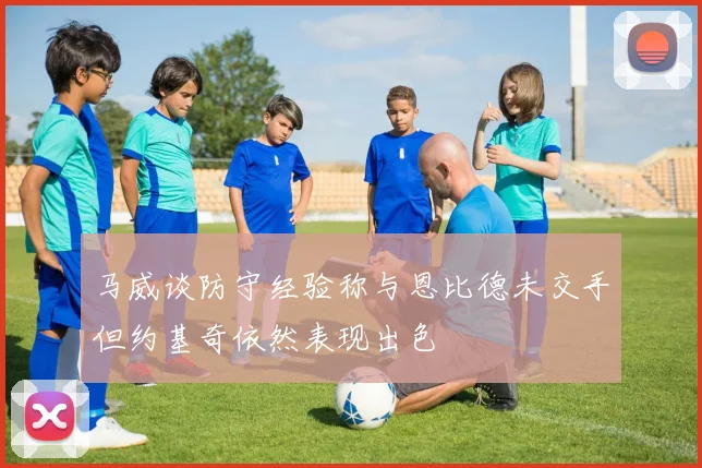 马威谈防守经验称与恩比德未交手但约基奇依然表现出色