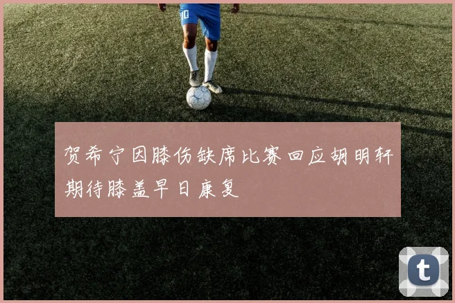 贺希宁因膝伤缺席比赛回应胡明轩期待膝盖早日康复