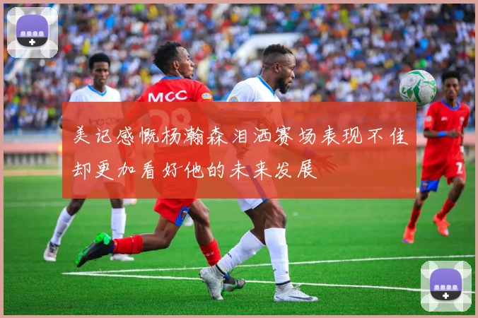 美记感慨杨瀚森泪洒赛场表现不佳却更加看好他的未来发展