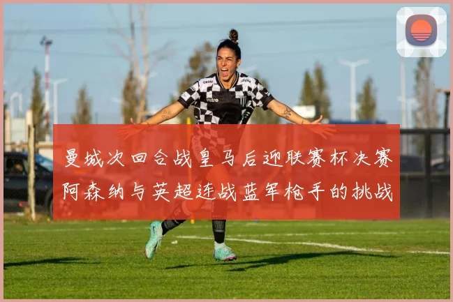曼城次回合战皇马后迎联赛杯决赛阿森纳与英超连战蓝军枪手的挑战
